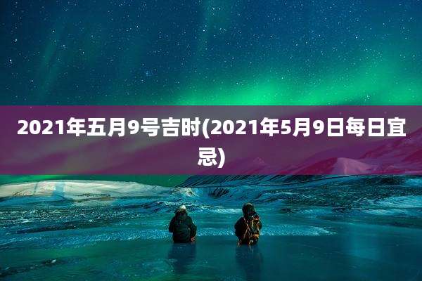 2021年五月9号吉时(2021年5月9日每日宜忌)