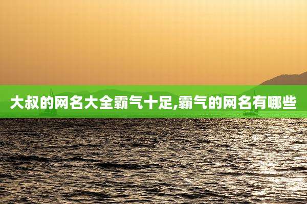 大叔的网名大全霸气十足,霸气的网名有哪些