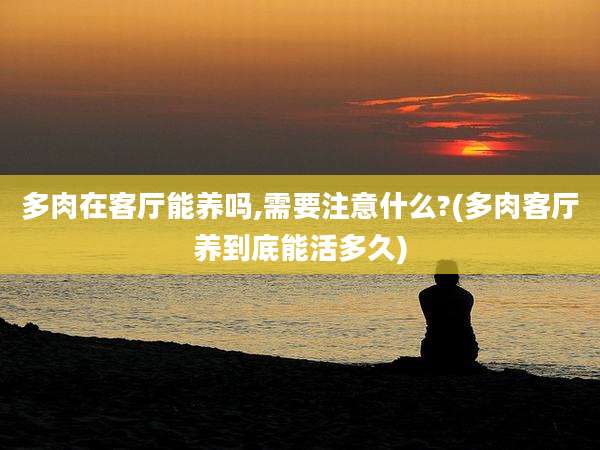 多肉在客厅能养吗,需要注意什么?(多肉客厅养到底能活多久)