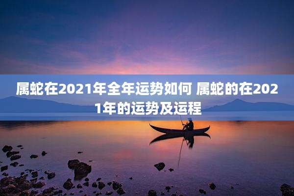 属蛇在2021年全年运势如何 属蛇的在2021年的运势及运程