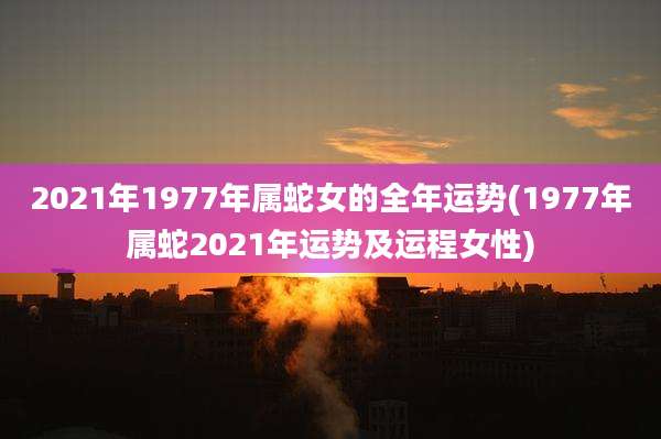 2021年1977年属蛇女的全年运势(1977年属蛇2021年运势及运程女性)