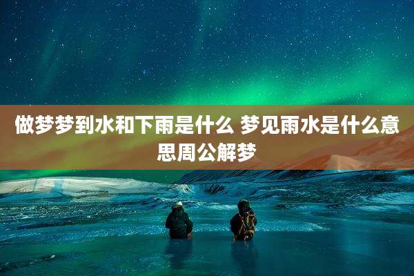 做梦梦到水和下雨是什么 梦见雨水是什么意思周公解梦