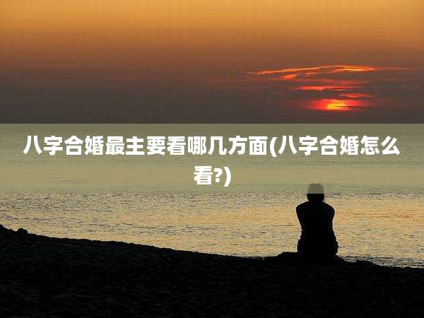 八字合婚最主要看哪几方面(八字合婚怎么看?)