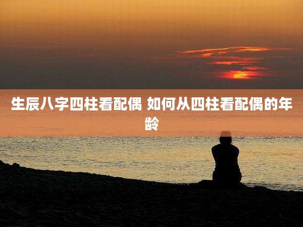 生辰八字四柱看配偶 如何从四柱看配偶的年龄