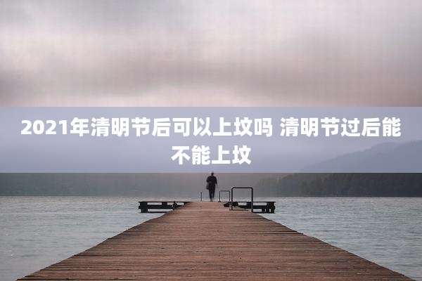 2021年清明节后可以上坟吗 清明节过后能不能上坟