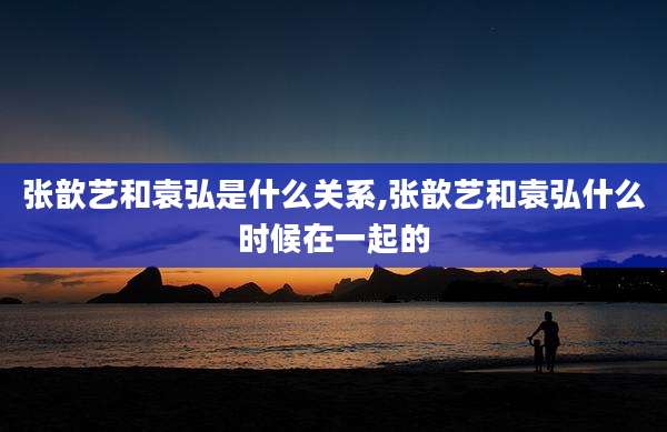 张歆艺和袁弘是什么关系,张歆艺和袁弘什么时候在一起的