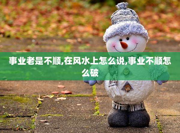 事业老是不顺,在风水上怎么说,事业不顺怎么破