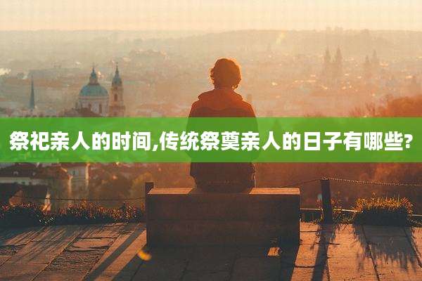 祭祀亲人的时间,传统祭奠亲人的日子有哪些?