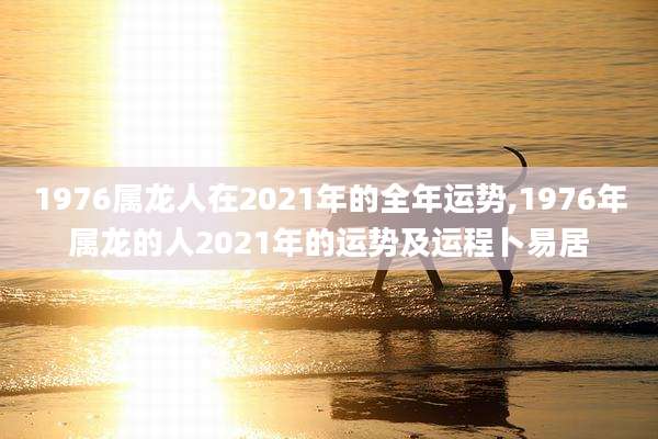 1976属龙人在2021年的全年运势,1976年属龙的人2021年的运势及运程卜易居