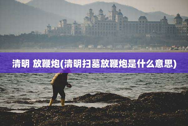 清明 放鞭炮(清明扫墓放鞭炮是什么意思)