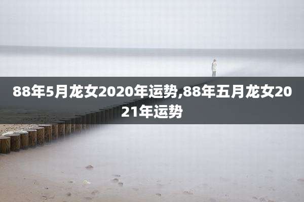 88年5月龙女2020年运势,88年五月龙女2021年运势