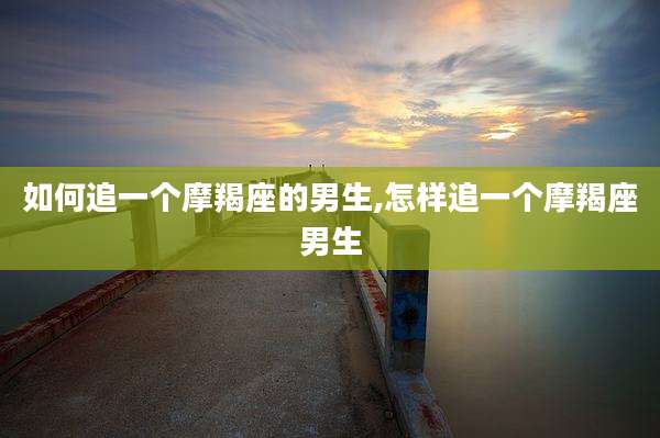 如何追一个摩羯座的男生,怎样追一个摩羯座男生