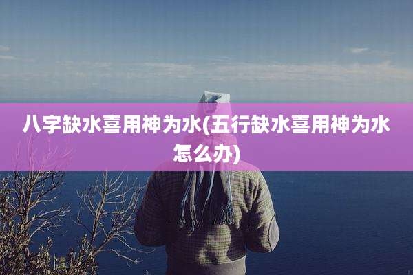 八字缺水喜用神为水(五行缺水喜用神为水怎么办)