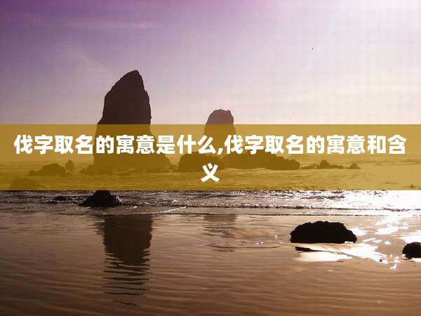 伐字取名的寓意是什么,伐字取名的寓意和含义