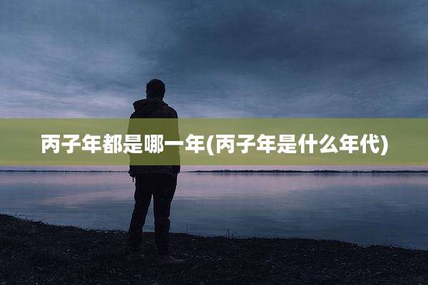 丙子年都是哪一年(丙子年是什么年代)