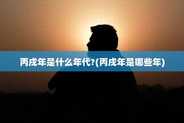 丙戌年是什么年代?(丙戍年是哪些年)
