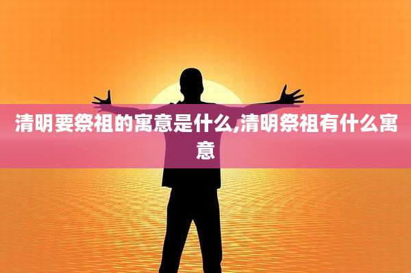 清明要祭祖的寓意是什么,清明祭祖有什么寓意