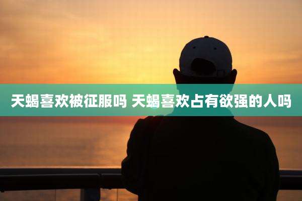 天蝎喜欢被征服吗 天蝎喜欢占有欲强的人吗