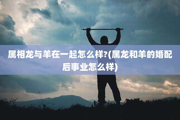 属相龙与羊在一起怎么样?(属龙和羊的婚配后事业怎么样)