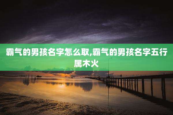 霸气的男孩名字怎么取,霸气的男孩名字五行属木火