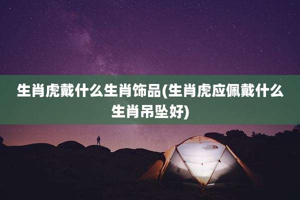 生肖虎戴什么生肖饰品(生肖虎应佩戴什么生肖吊坠好)