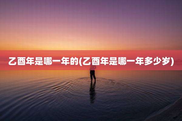 乙酉年是哪一年的(乙酉年是哪一年多少岁)