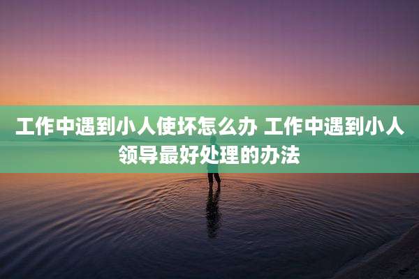 工作中遇到小人使坏怎么办 工作中遇到小人领导最好处理的办法