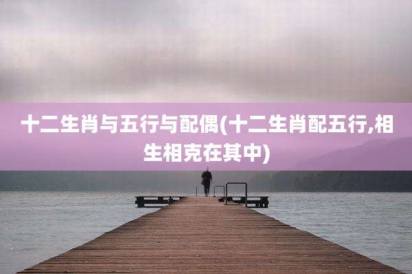 十二生肖与五行与配偶(十二生肖配五行,相生相克在其中)