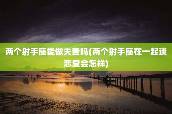 两个射手座能做夫妻吗(两个射手座在一起谈恋爱会怎样)