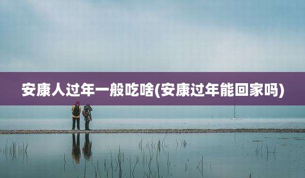 安康人过年一般吃啥(安康过年能回家吗)