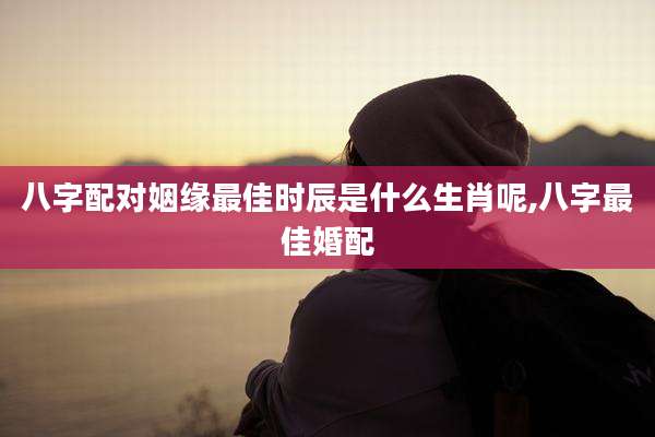 八字配对姻缘最佳时辰是什么生肖呢,八字最佳婚配