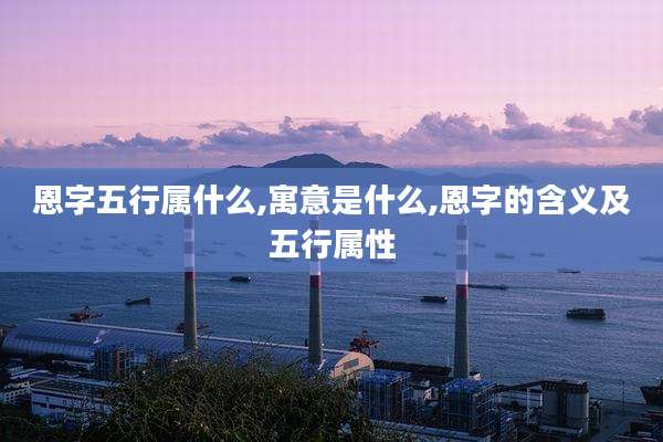 恩字五行属什么,寓意是什么,恩字的含义及五行属性