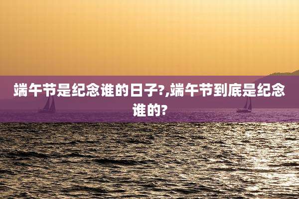 端午节是纪念谁的日子?,端午节到底是纪念谁的?