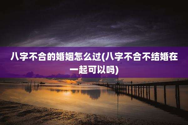 八字不合的婚姻怎么过(八字不合不结婚在一起可以吗)