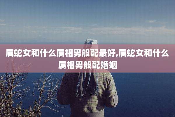 属蛇女和什么属相男般配最好,属蛇女和什么属相男般配婚姻
