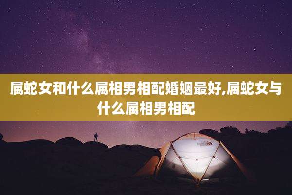 属蛇女和什么属相男相配婚姻最好,属蛇女与什么属相男相配