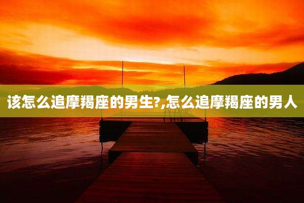 该怎么追摩羯座的男生?,怎么追摩羯座的男人