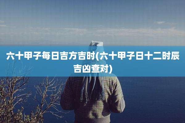 六十甲子每日吉方吉时(六十甲子日十二时辰吉凶查对)