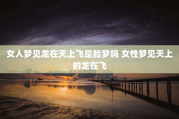 女人梦见龙在天上飞是胎梦吗 女性梦见天上的龙在飞
