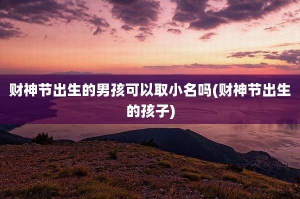 财神节出生的男孩可以取小名吗(财神节出生的孩子)