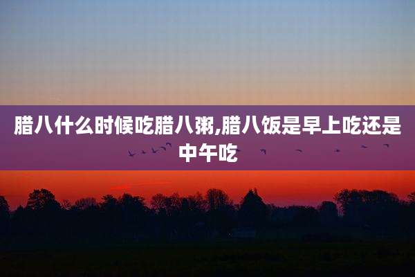 腊八什么时候吃腊八粥,腊八饭是早上吃还是中午吃