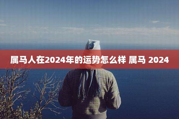 属马人在2024年的运势怎么样 属马 2024