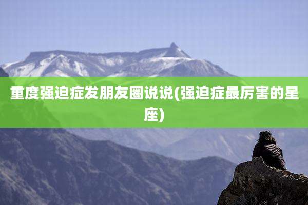 重度强迫症发朋友圈说说(强迫症最厉害的星座)