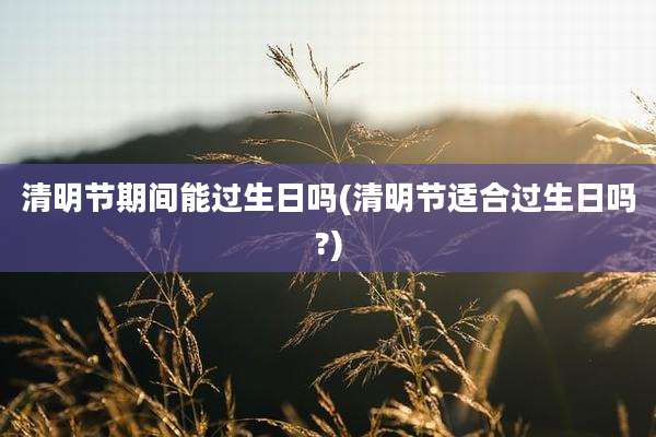 清明节期间能过生日吗(清明节适合过生日吗?)