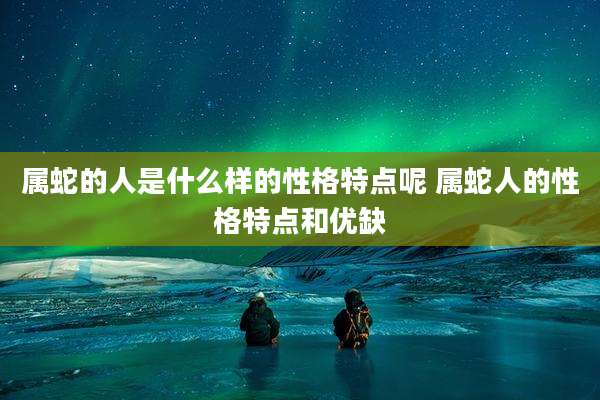 属蛇的人是什么样的性格特点呢 属蛇人的性格特点和优缺