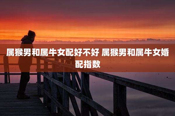 属猴男和属牛女配好不好 属猴男和属牛女婚配指数