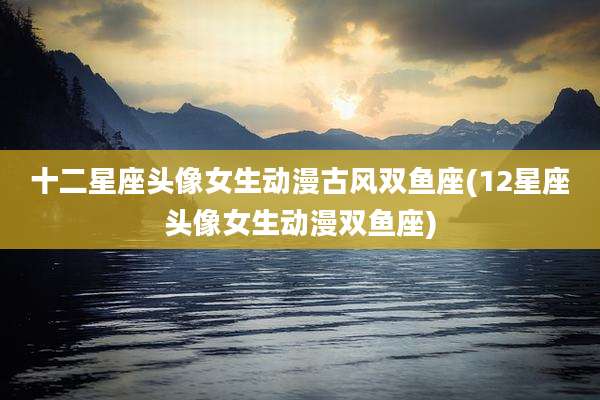 十二星座头像女生动漫古风双鱼座(12星座头像女生动漫双鱼座)