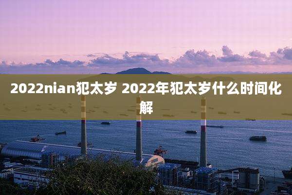 2022nian犯太岁 2022年犯太岁什么时间化解