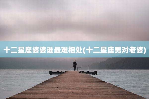 十二星座婆婆谁最难相处(十二星座男对老婆)
