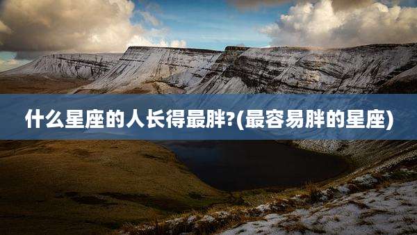 什么星座的人长得最胖?(最容易胖的星座)